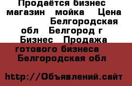 Продаётся бизнес (магазин   мойка) › Цена ­ 300 000 - Белгородская обл., Белгород г. Бизнес » Продажа готового бизнеса   . Белгородская обл.